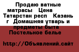 Продаю ватные матрасы › Цена ­ 500 - Татарстан респ., Казань г. Домашняя утварь и предметы быта » Постельное белье   